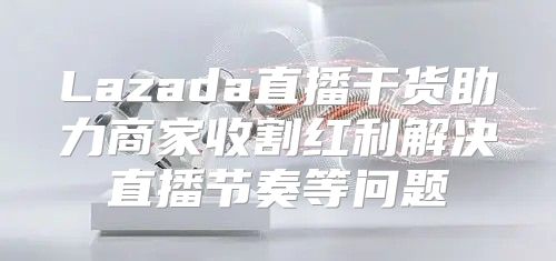 Lazada直播干货助力商家收割红利解决直播节奏等问题