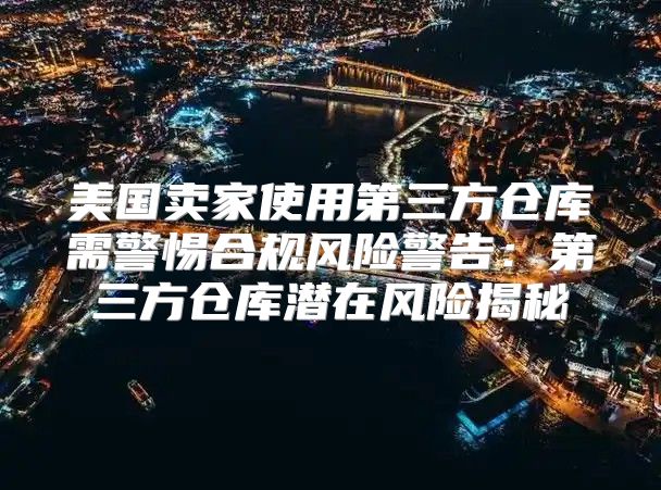 美国卖家使用第三方仓库需警惕合规风险警告：第三方仓库潜在风险揭秘