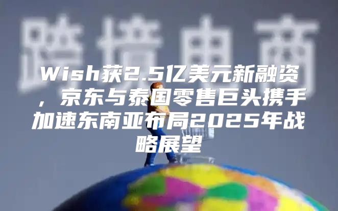 Wish获2.5亿美元新融资，京东与泰国零售巨头携手加速东南亚布局2025年战略展望
