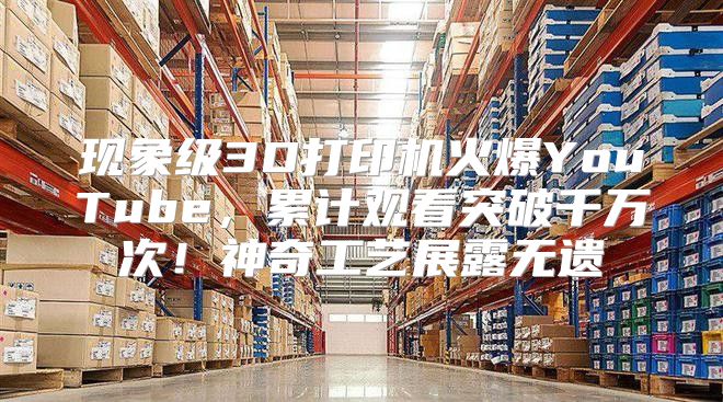 现象级3D打印机火爆YouTube，累计观看突破千万次！神奇工艺展露无遗