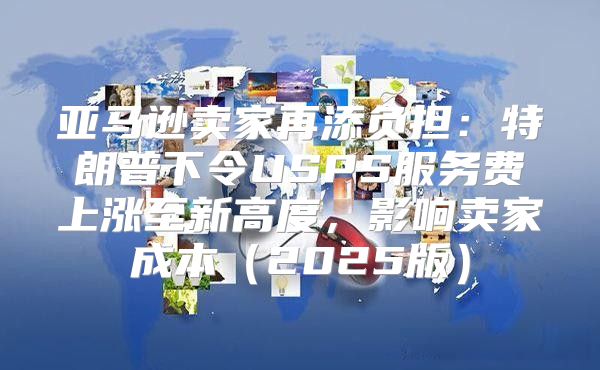 亚马逊卖家再添负担：特朗普下令USPS服务费上涨至新高度，影响卖家成本2025版