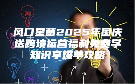 风口星菌2025年国庆送跨境运营福利免费学知识享爆单攻略