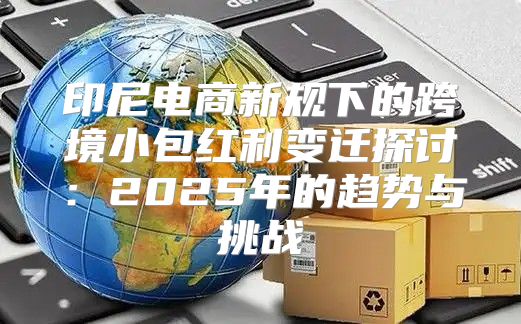 印尼电商新规下的跨境小包红利变迁探讨：2025年的趋势与挑战