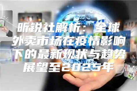 昕锐社解析：全球外卖市场在疫情影响下的最新现状与趋势展望至2025年