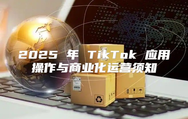 2025 年 TikTok 应用操作与商业化运营须知