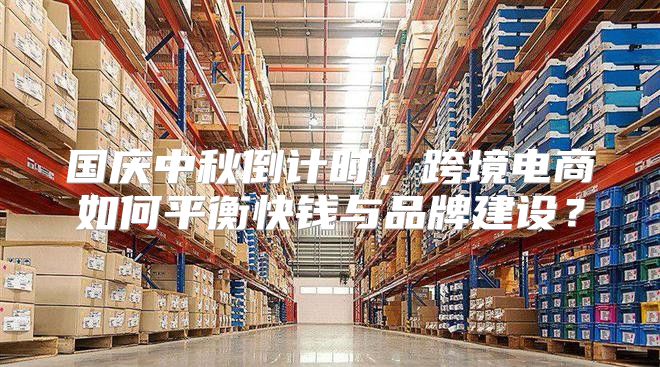 国庆中秋倒计时，跨境电商如何平衡快钱与品牌建设？