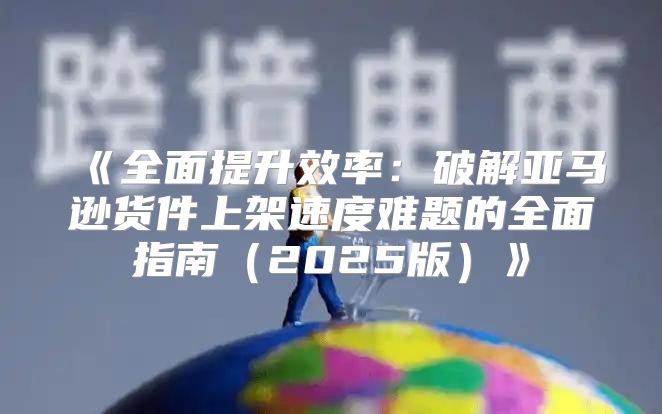 全面提升效率：破解亚马逊货件上架速度难题的全面指南2025版