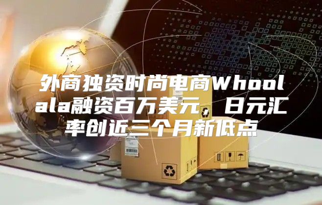 外商独资时尚电商Whoolala融资百万美元，日元汇率创近三个月新低点