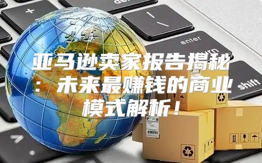 亚马逊卖家报告揭秘：未来最赚钱的商业模式解析！