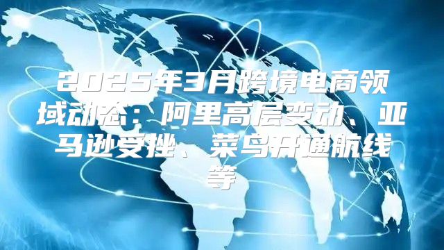 2025年3月跨境电商领域动态：阿里高层变动、亚马逊受挫、菜鸟开通航线等