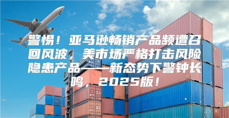 警惕！亚马逊畅销产品频遭召回风波，美市场严格打击风险隐患产品——新态势下警钟长鸣，2025版！