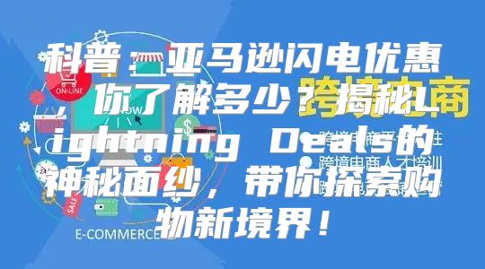科普：亚马逊闪电优惠，你了解多少？揭秘Lightning Deals的神秘面纱，带你探索购物新境界！