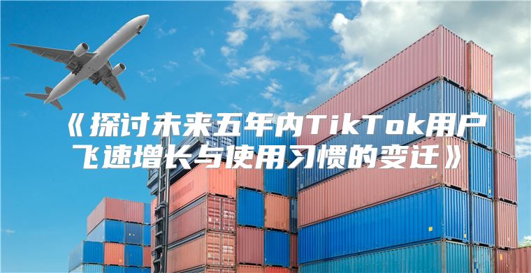 探讨未来五年内TikTok用户飞速增长与使用习惯的变迁