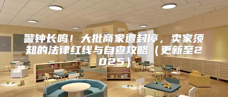 警钟长鸣！大批商家遭封停，卖家须知的法律红线与自查攻略更新至2025
