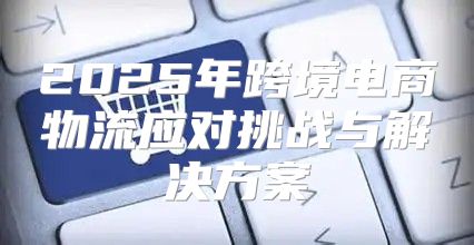 2025年跨境电商物流应对挑战与解决方案