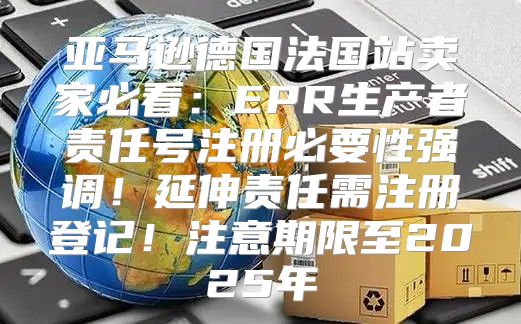 亚马逊德国法国站卖家必看：EPR生产者责任号注册必要性强调！延伸责任需注册登记！注意期限至2025年
