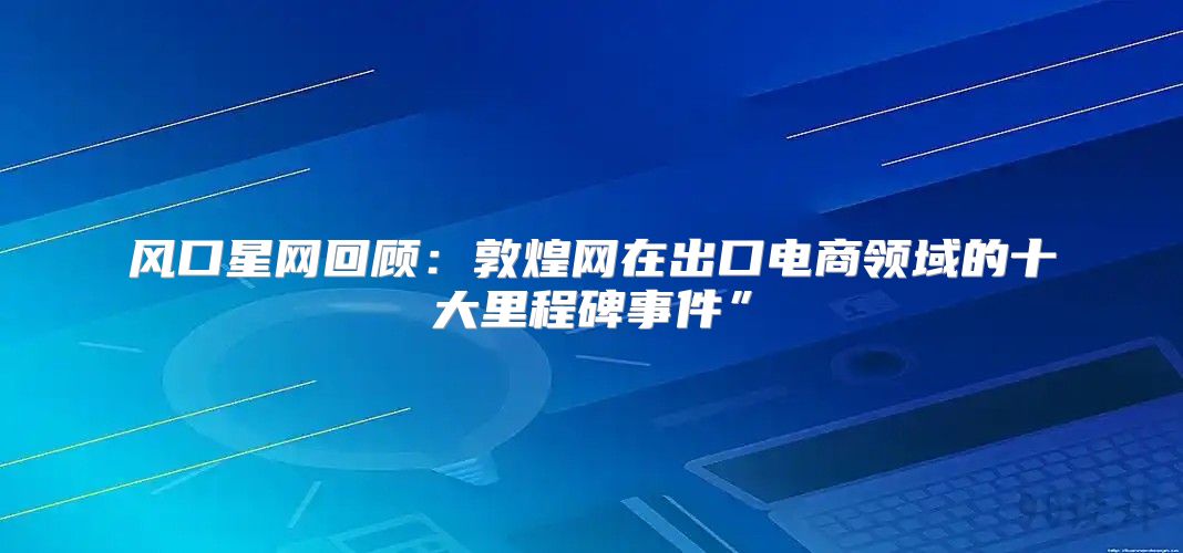 风口星网回顾：敦煌网在出口电商领域的十大里程碑事件”