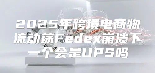 2025年跨境电商物流动荡Fedex崩溃下一个会是UPS吗