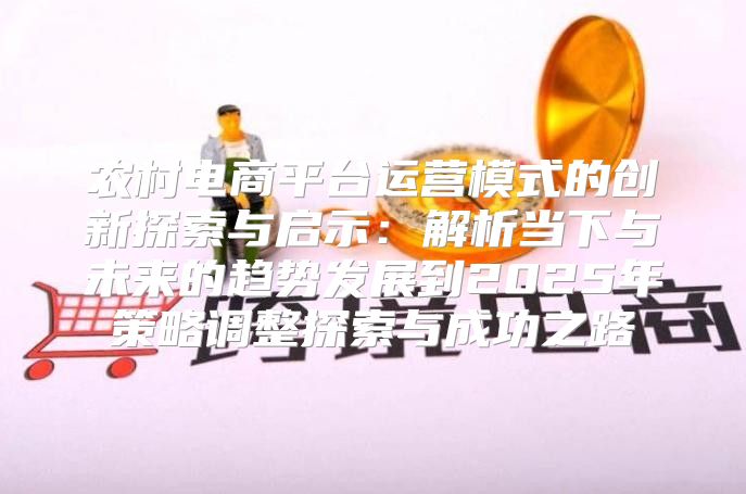 农村电商平台运营模式的创新探索与启示：解析当下与未来的趋势发展到2025年策略调整探索与成功之路
