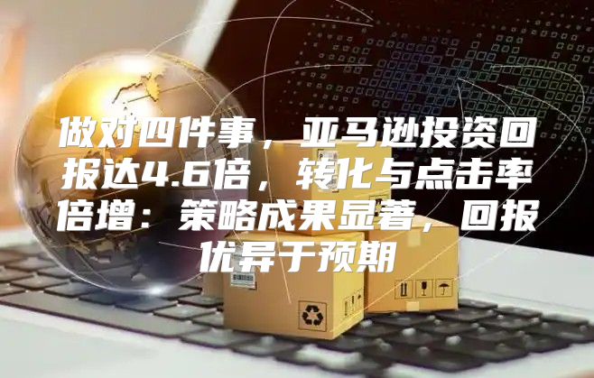 做对四件事，亚马逊投资回报达4.6倍，转化与点击率倍增：策略成果显著，回报优异于预期