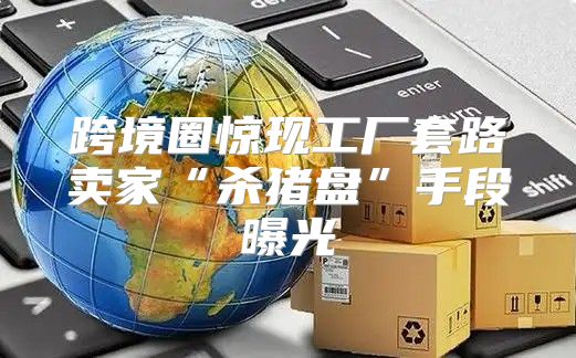 跨境圈惊现工厂套路卖家“杀猪盘”手段曝光