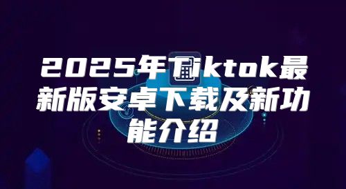 2025年Tiktok最新版安卓下载及新功能介绍