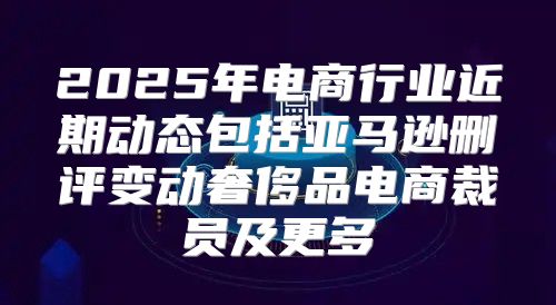 2025年电商行业近期动态包括亚马逊删评变动奢侈品电商裁员及更多