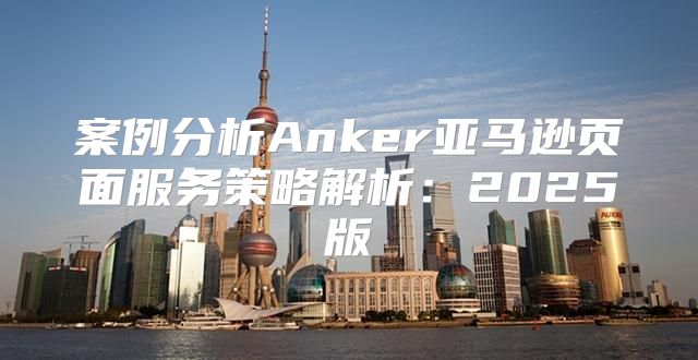 案例分析Anker亚马逊页面服务策略解析：2025版