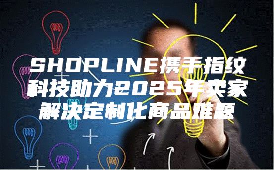 SHOPLINE携手指纹科技助力2025年卖家解决定制化商品难题