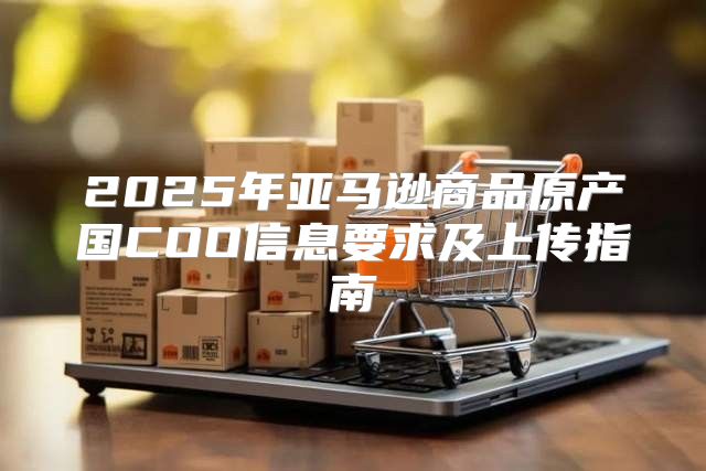 2025年亚马逊商品原产国COO信息要求及上传指南