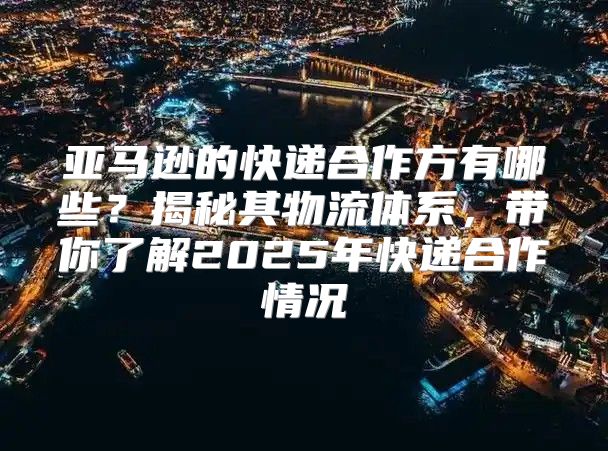 亚马逊的快递合作方有哪些？揭秘其物流体系，带你了解2025年快递合作情况
