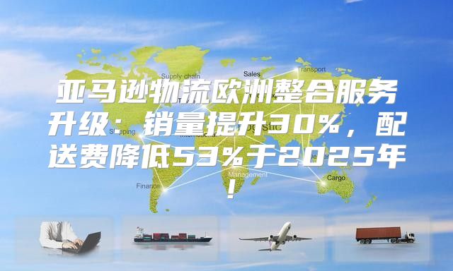 亚马逊物流欧洲整合服务升级：销量提升30%，配送费降低53%于2025年！