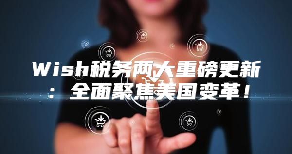 Wish税务两大重磅更新：全面聚焦美国变革！