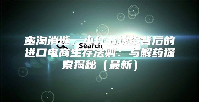 蜜淘消逝，小红书获投背后的进口电商生存法则：与解药探索揭秘最新