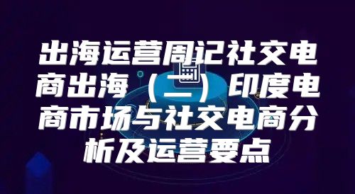 出海运营周记社交电商出海二印度电商市场与社交电商分析及运营要点