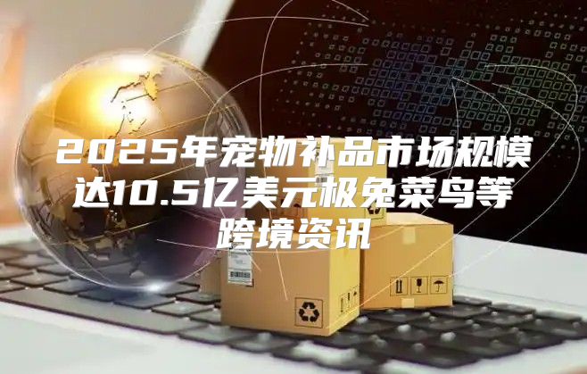 2025年宠物补品市场规模达10.5亿美元极兔菜鸟等跨境资讯