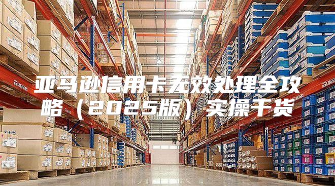 亚马逊信用卡无效处理全攻略2025版实操干货