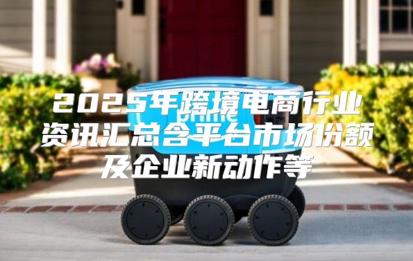 2025年跨境电商行业资讯汇总含平台市场份额及企业新动作等