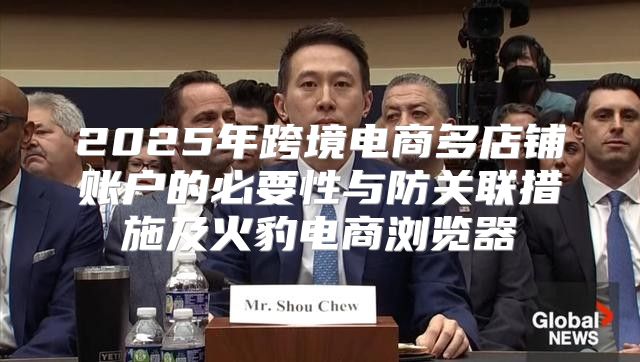 2025年跨境电商多店铺账户的必要性与防关联措施及火豹电商浏览器