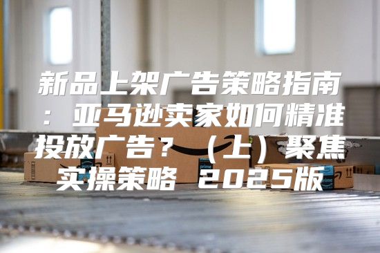 新品上架广告策略指南：亚马逊卖家如何精准投放广告？上聚焦实操策略 2025版