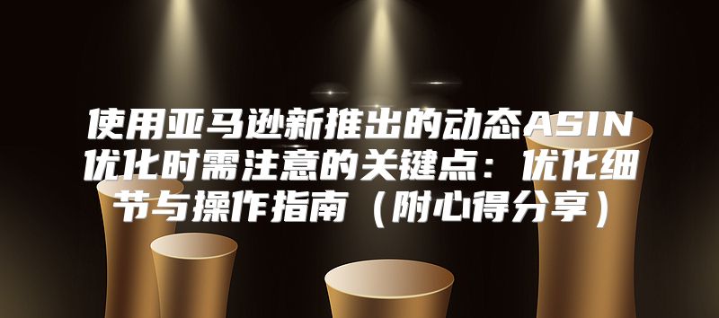 使用亚马逊新推出的动态ASIN优化时需注意的关键点：优化细节与操作指南附心得分享