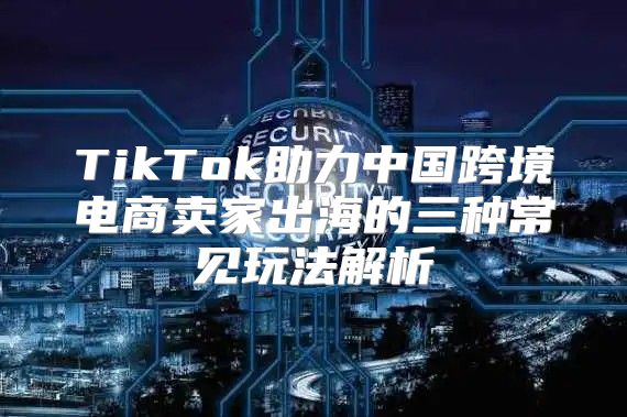 TikTok助力中国跨境电商卖家出海的三种常见玩法解析