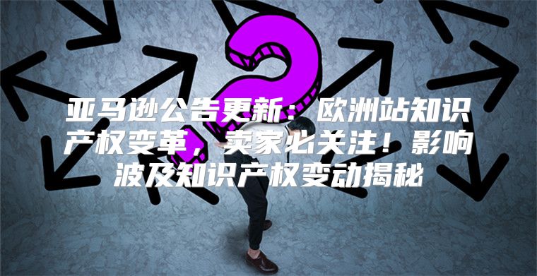 亚马逊公告更新：欧洲站知识产权变革，卖家必关注！影响波及知识产权变动揭秘