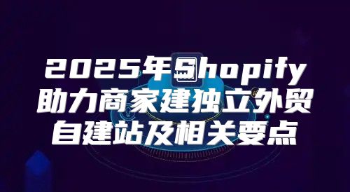 2025年Shopify助力商家建独立外贸自建站及相关要点