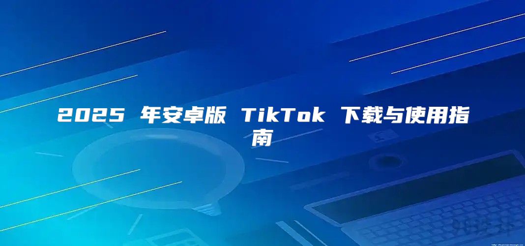 2025 年安卓版 TikTok 下载与使用指南