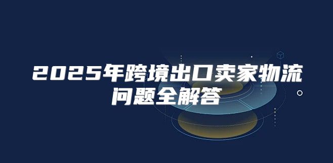 2025年跨境出口卖家物流问题全解答