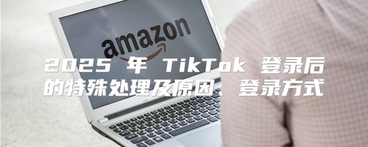 2025 年 TikTok 登录后的特殊处理及原因、登录方式