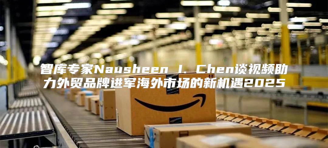 智库专家Nausheen I. Chen谈视频助力外贸品牌进军海外市场的新机遇2025
