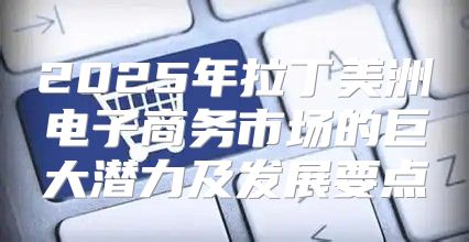 2025年拉丁美洲电子商务市场的巨大潜力及发展要点