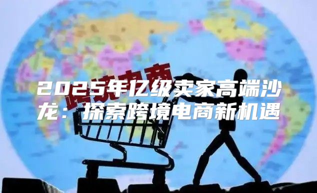 2025年亿级卖家高端沙龙：探索跨境电商新机遇